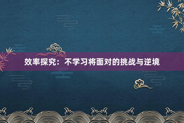 效率探究：不学习将面对的挑战与逆境