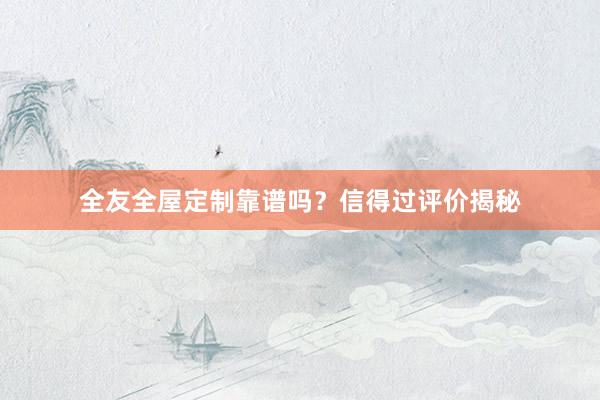 全友全屋定制靠谱吗？信得过评价揭秘